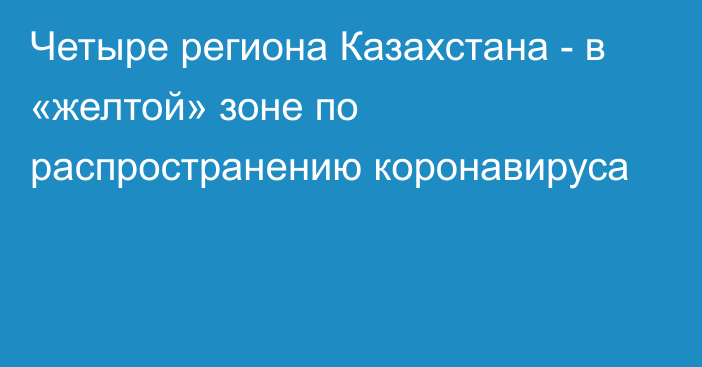 Четыре региона Казахстана - в  «желтой» зоне по распространению коронавируса