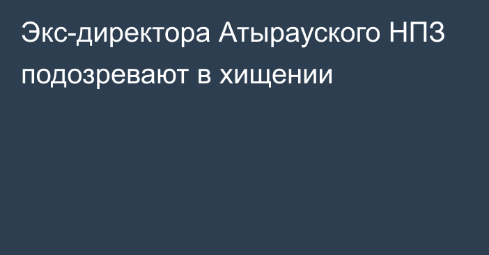 Экс-директора Атырауского НПЗ подозревают в хищении