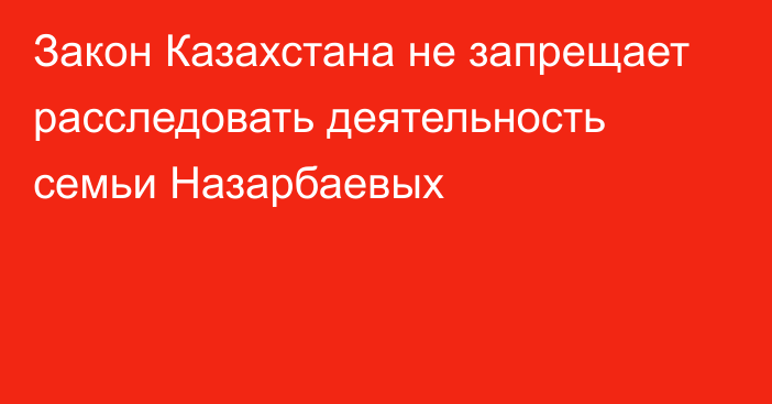 Закон Казахстана не запрещает расследовать деятельность семьи Назарбаевых