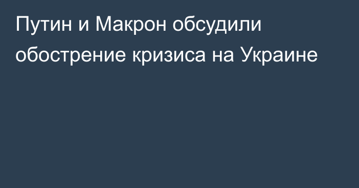 Путин и Макрон обсудили обострение кризиса на Украине