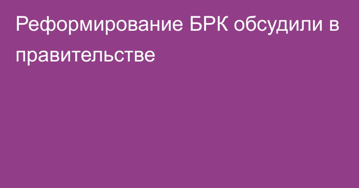 Реформирование БРК обсудили в правительстве