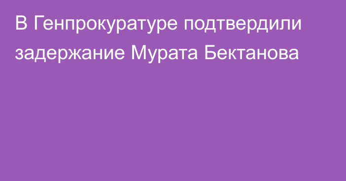 В Генпрокуратуре подтвердили задержание Мурата Бектанова