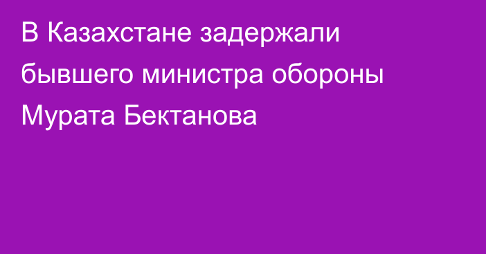 В Казахстане задержали бывшего министра обороны Мурата Бектанова