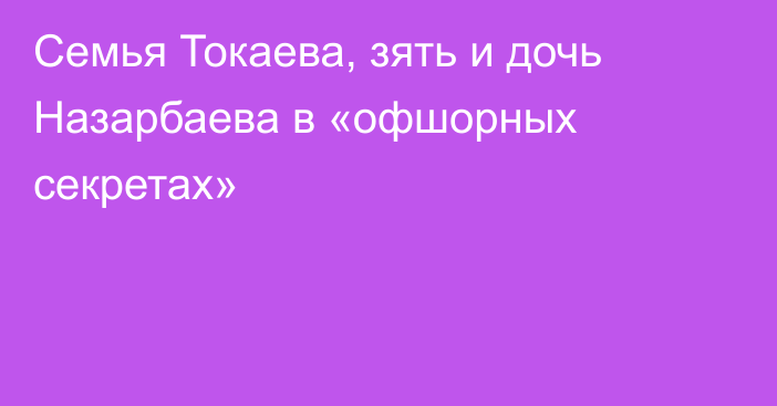 Семья Токаева, зять и дочь Назарбаева в «офшорных секретах»