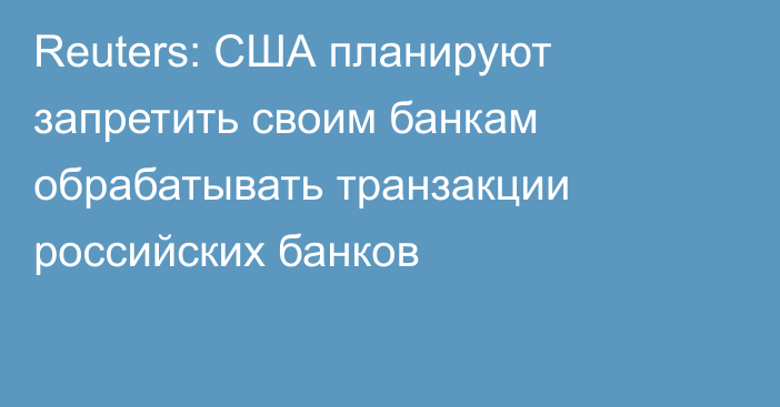 Reuters: США планируют запретить своим банкам обрабатывать транзакции российских банков