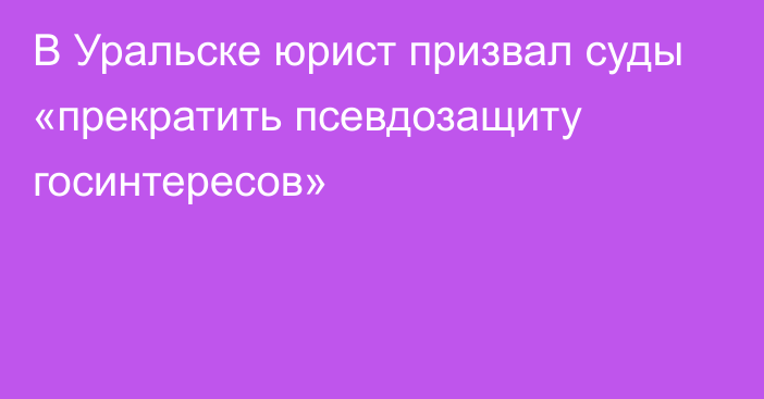 В Уральске юрист призвал суды «прекратить псевдозащиту госинтересов»