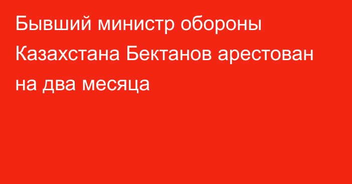 Бывший министр обороны Казахстана Бектанов арестован на два месяца