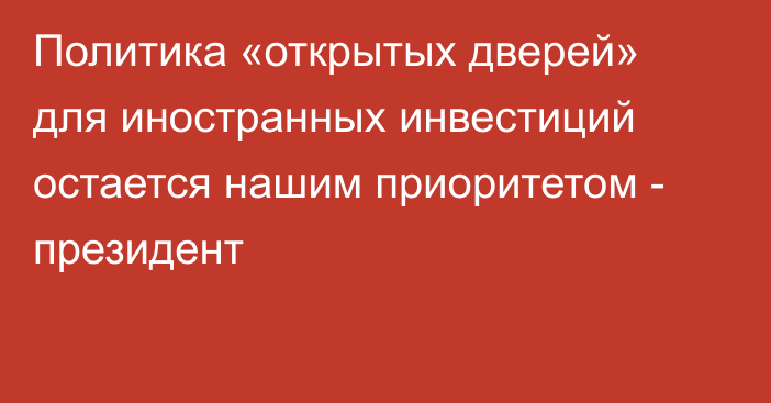 Политика «открытых дверей» для иностранных инвестиций остается нашим приоритетом - президент