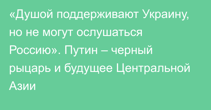 «Душой поддерживают Украину, но не могут ослушаться Россию». Путин – черный рыцарь и будущее Центральной Азии