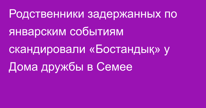 Родственники задержанных по январским событиям скандировали «Бостандық» у Дома дружбы в Семее