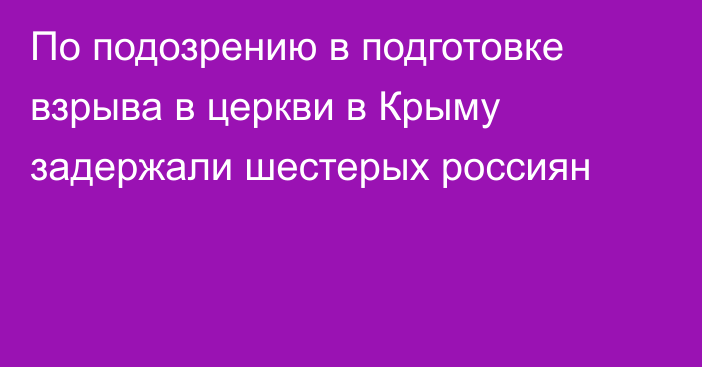 По подозрению в подготовке взрыва в церкви в Крыму задержали шестерых россиян