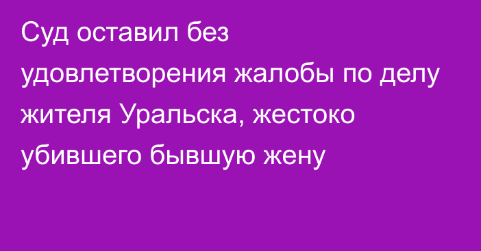 Суд оставил без удовлетворения жалобы по делу жителя Уральска, жестоко убившего бывшую жену