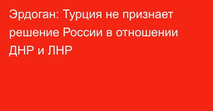 Эрдоган: Турция не признает решение России в отношении ДНР и ЛНР