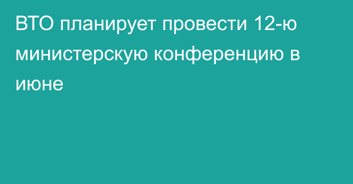 ВТО планирует провести 12-ю министерскую конференцию в июне