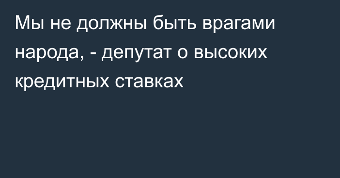 Мы не должны быть врагами народа, - депутат о высоких кредитных ставках