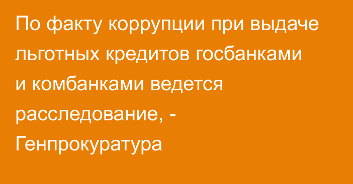 По факту коррупции при выдаче льготных кредитов госбанками и комбанками ведется расследование, - Генпрокуратура