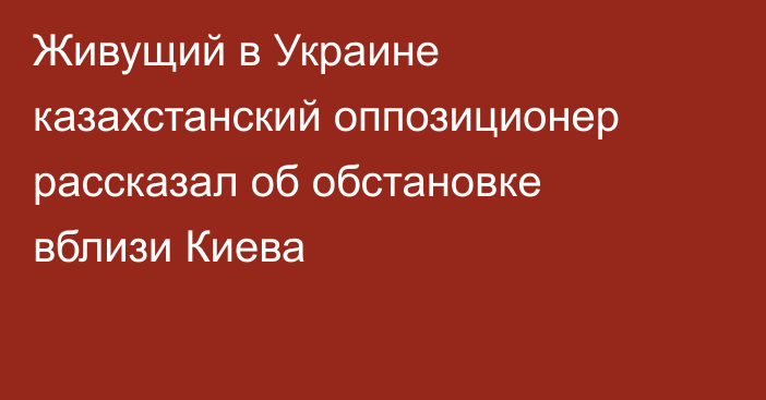 Живущий в Украине казахстанский оппозиционер рассказал об обстановке вблизи Киева