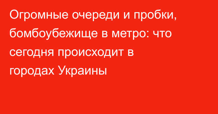 Огромные очереди и пробки, бомбоубежище в метро: что сегодня происходит в городах Украины