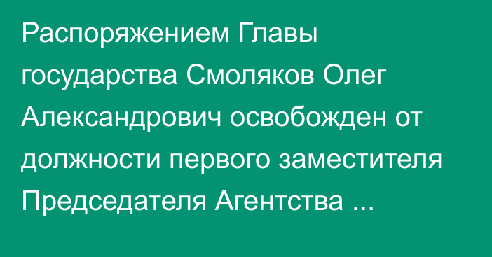 Распоряжением Главы государства Смоляков Олег Александрович освобожден от должности первого заместителя Председателя Агентства Республики Казахстан по регулированию и развитию финансового рынка