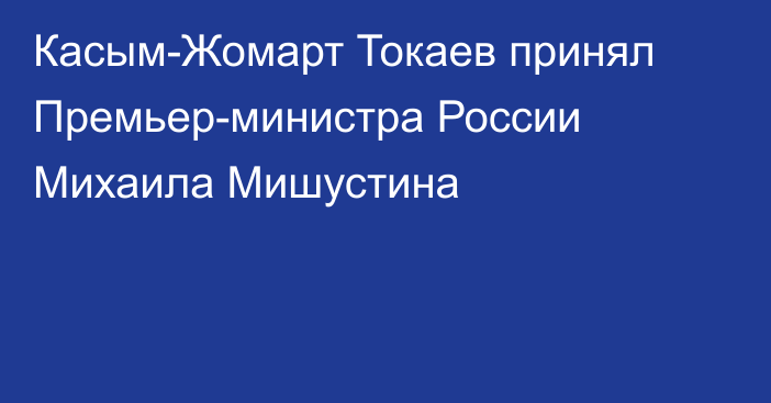 Касым-Жомарт Токаев принял Премьер-министра России Михаила Мишустина