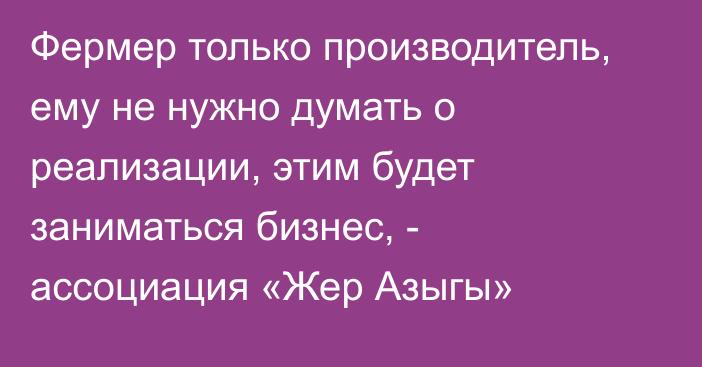 Фермер только производитель, ему не нужно думать о реализации, этим будет заниматься бизнес, - ассоциация «Жер Азыгы»