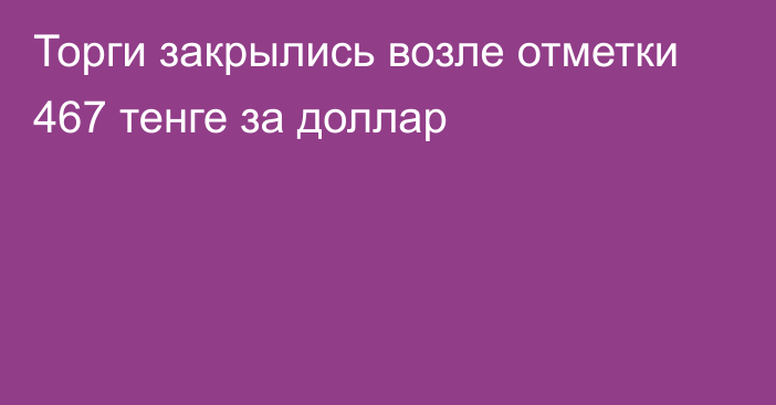 Торги закрылись возле отметки 467 тенге за доллар