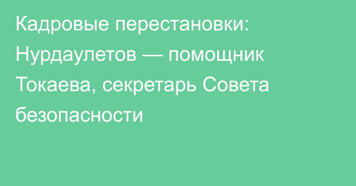 Кадровые перестановки: Нурдаулетов — помощник Токаева, секретарь Совета безопасности