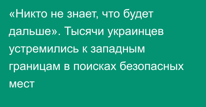 «Никто не знает, что будет дальше». Тысячи украинцев устремились к западным границам в поисках безопасных мест