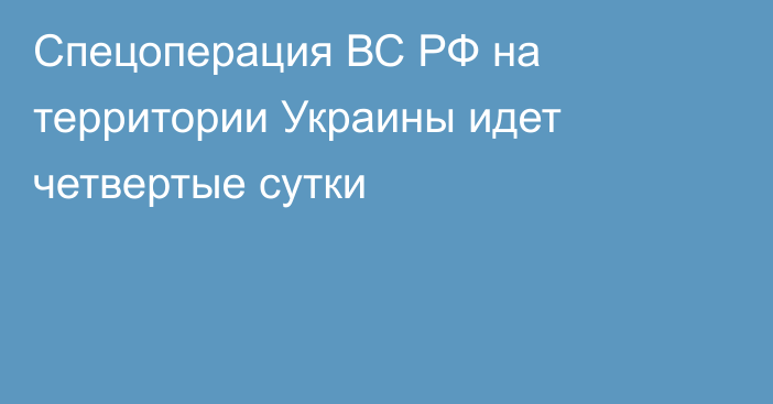 Спецоперация ВС РФ на территории Украины идет четвертые сутки