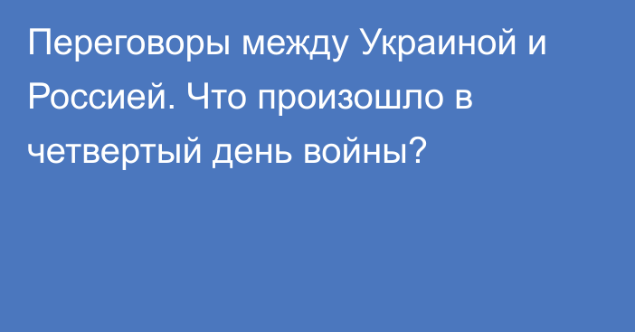 Переговоры между Украиной и Россией. Что произошло в четвертый день войны?