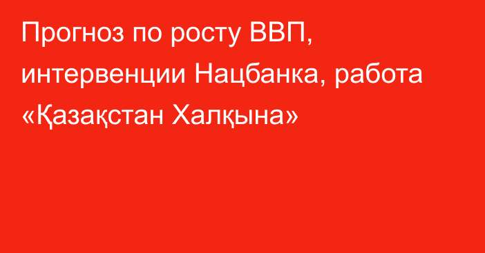 Прогноз по росту ВВП, интервенции Нацбанка, работа «Қазақстан Халқына»