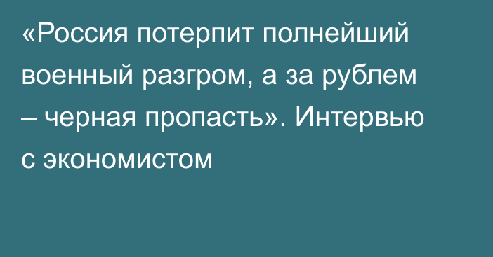 «Россия потерпит полнейший военный разгром, а за рублем – черная пропасть». Интервью с экономистом