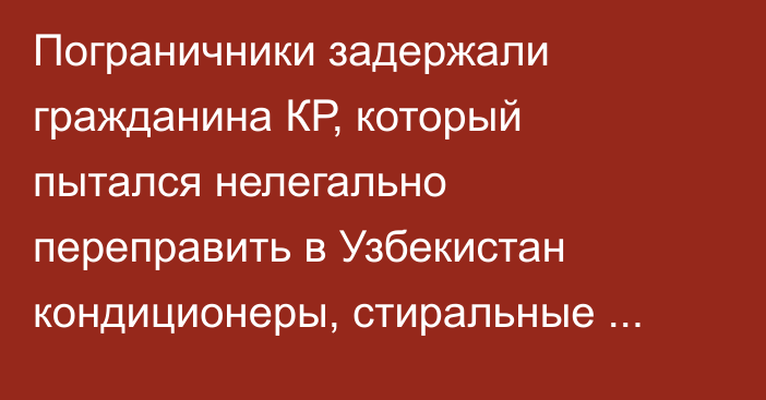 Пограничники задержали гражданина КР, который пытался нелегально переправить в Узбекистан кондиционеры, стиральные машины и телевизоры