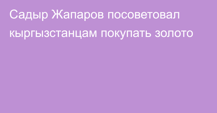 Садыр Жапаров посоветовал кыргызстанцам покупать золото