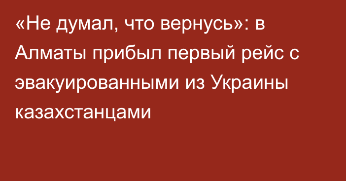 «Не думал, что вернусь»: в Алматы прибыл первый рейс с эвакуированными из Украины казахстанцами