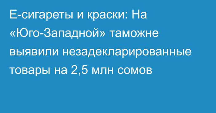 Е-сигареты и краски: На «Юго-Западной» таможне выявили незадекларированные товары на 2,5 млн сомов