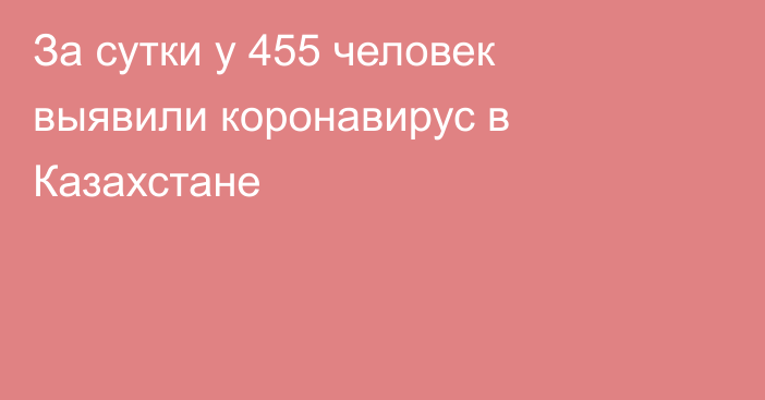 За сутки у 455 человек выявили коронавирус в Казахстане