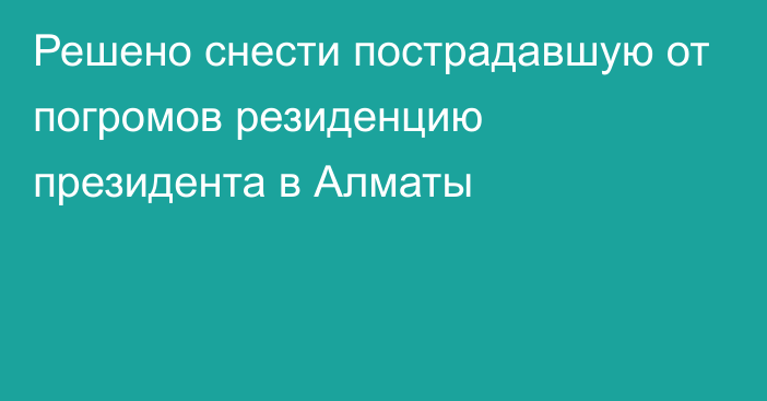 Решено снести пострадавшую от погромов резиденцию президента в Алматы