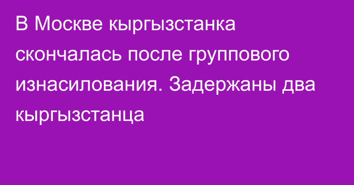 В Москве кыргызстанка скончалась после группового изнасилования. Задержаны два кыргызстанца