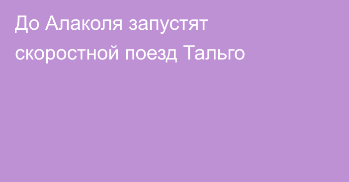 До Алаколя запустят скоростной поезд Тальго