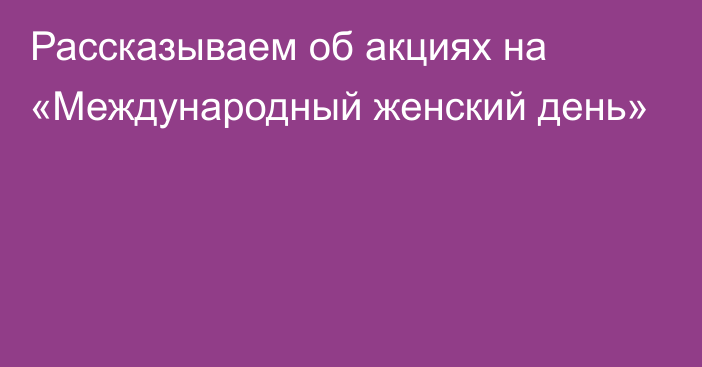 Рассказываем об акциях на «Международный женский день»