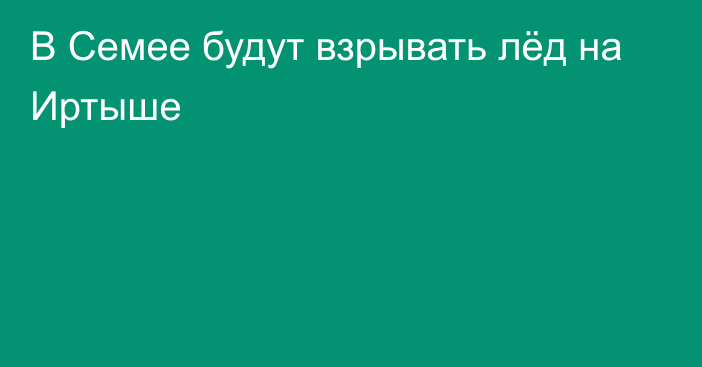 В Семее будут взрывать лёд на Иртыше