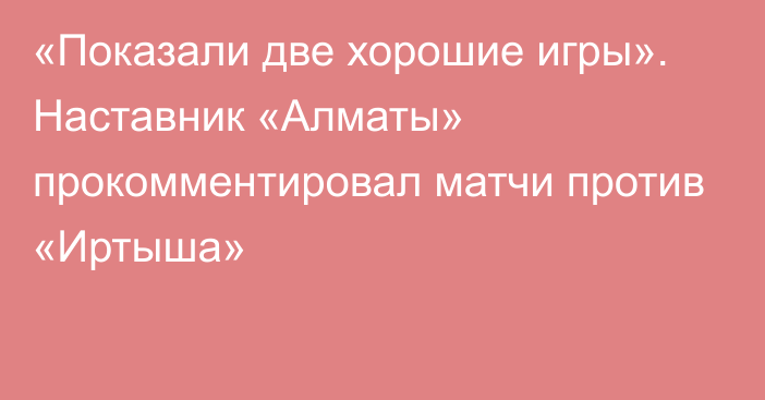 «Показали две хорошие игры». Наставник «Алматы» прокомментировал матчи против «Иртыша»