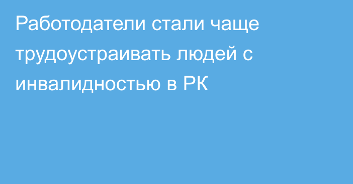 Работодатели стали чаще трудоустраивать людей с инвалидностью в РК