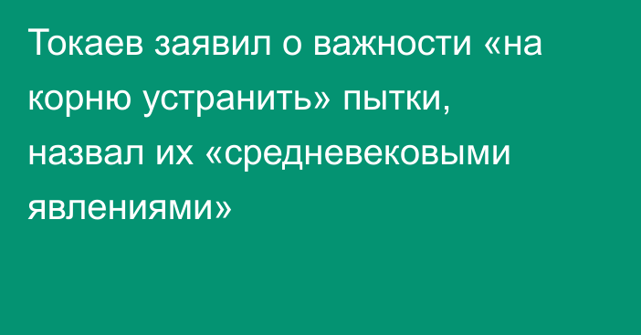 Токаев заявил о важности «на корню устранить» пытки, назвал их «средневековыми явлениями»