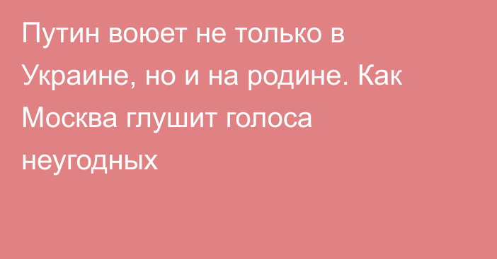 Путин воюет не только в Украине, но и на родине. Как Москва глушит голоса неугодных