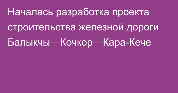 Началась разработка проекта строительства железной дороги Балыкчы—Кочкор—Кара-Кече