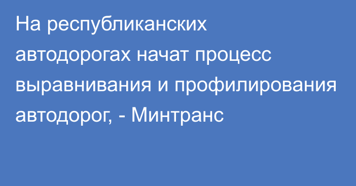 На республиканских автодорогах начат процесс выравнивания и профилирования автодорог, - Минтранс