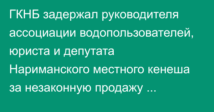 ГКНБ задержал руководителя ассоциации водопользователей, юриста и депутата Нариманского местного кенеша за незаконную продажу сельхозземель