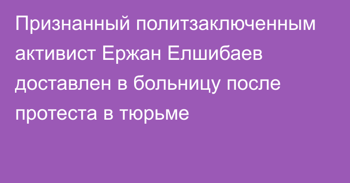 Признанный политзаключенным активист Ержан Елшибаев доставлен в больницу после протеста в тюрьме